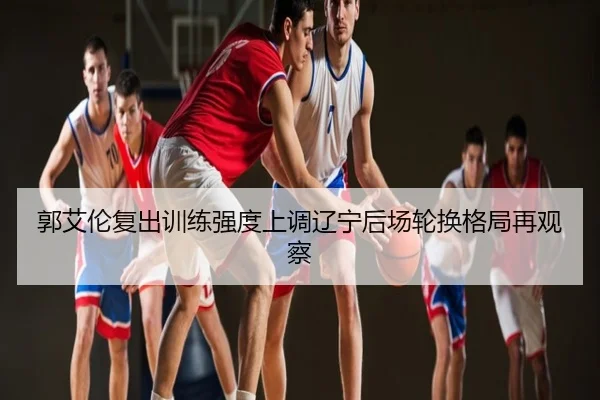 郭艾伦复出训练强度上调辽宁后场轮换格局再观察