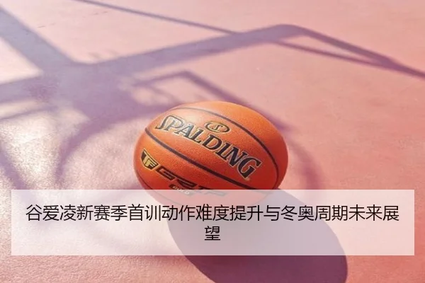 谷爱凌新赛季首训动作难度提升与冬奥周期未来展望